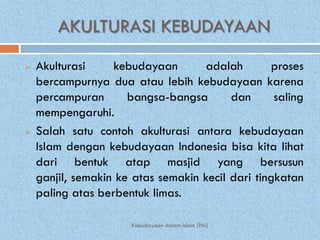 AKULTURASI KEBUDAYAAN
   Akulturasi     kebudayaan        adalah        proses
    bercampurnya dua atau lebih kebudayaan karena
    percampuran       bangsa-bangsa       dan      saling
    mempengaruhi.
   Salah satu contoh akulturasi antara kebudayaan
    Islam dengan kebudayaan Indonesia bisa kita lihat
    dari bentuk atap masjid yang bersusun
    ganjil, semakin ke atas semakin kecil dari tingkatan
    paling atas berbentuk limas.

                      Kebudayaan dalam Islam (PAI)
 