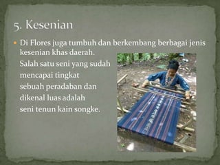 Di Flores juga tumbuh dan berkembang berbagai jenis
kesenian khas daerah.
Salah satu seni yang sudah
mencapai tingkat
sebuah peradaban dan
dikenal luas adalah
seni tenun kain songke.
 