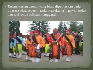  Tarian –tarian daerah yang biasa dipentaskan pada
upacara adat, seperti : tarian tea eku, ja’I, gawi, tandak
dan tari ronda asli suu manggarai.
 
