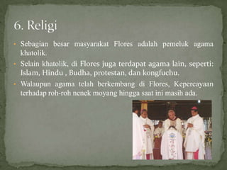 • Sebagian besar masyarakat Flores adalah pemeluk agama
khatolik.
• Selain khatolik, di Flores juga terdapat agama lain, seperti:
Islam, Hindu , Budha, protestan, dan kongfuchu.
• Walaupun agama telah berkembang di Flores, Kepercayaan
terhadap roh-roh nenek moyang hingga saat ini masih ada.
 