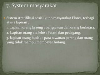  Sistem stratifikasi sosial kuno masyarakat Flores, terbagi
atas 3 lapisan :
1. Lapisan orang kraeng : bangsawan dan orang berkuasa.
2. Lapisan orang ata lehe : Petani dan pedagang.
3. lapisan orang budak : para tawanan perang dan orang
yang tidak mampu membayar hutang.
 