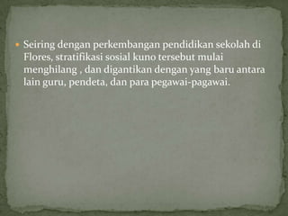  Seiring dengan perkembangan pendidikan sekolah di
Flores, stratifikasi sosial kuno tersebut mulai
menghilang , dan digantikan dengan yang baru antara
lain guru, pendeta, dan para pegawai-pagawai.
 