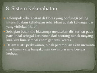  Kelompok kekerabatan di Flores yang berfungsi paling
intensif dalam kehidupan sehari-hari adalah keluarga luas
yang virilokal ( kilo ).
 Sebagian besar kilo biasannya merasakan diri terikat pada
patrilineal sebagai keturunan dari seorang nenek moyang
kira-kira lima sampai enam generasi keatas.
 Dalam suatu perkawinan, pihak perempuan akan meminta
mas kawin yang banyak, mas kawin biasanya berupa
kerbau.
 