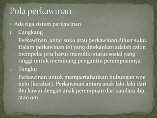  Ada tiga sistem perkawinan
1. Cangkang
Perkawinan antar suku atau perkawinan diluar suku.
Dalam perkawinan ini yang ditekankan adalah calon
mempelai pria harus memiliki status sosial yang
tinggi untuk meminang pengantin perempuannya.
2. Tungku
Perkawinan untuk mempertahankan hubungan woe
nelu (kerabat). Perkawinan antara anak laki-laki dari
ibu kawin dengan anak perempuan dari saudara ibu
atau om.
 