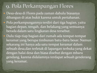  Desa-desa di Flores pada zaman dahulu biasanya
dibangun di atas bukit karena untuk pertahanan.
 Pola perkampungannya terdiri dari tiga bagian, yaitu
bagian depan, tengah, dan belakang yang semuanya
berada dalam satu lingkaran desa tersebut.
 Dulu tiap-tiap bagian dari rumah ada tempat-tempat
keramat yang berupa timbunan batu-batu besar. Namun
sekarang ini hanya ada satu tempat keramat dalam
sebuah desa,dan terletak di lapangan terbuka yang dekat
dengan balai desa dan biasa disebut dengan mbaru
gendang, karena didalamnya terdapat sebuah genderang
yang keramat.
 