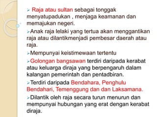  Raja atau sultan sebagai tonggak
menyatupadukan , menjaga keamanan dan
memajukan negeri.
Anak raja lelaki yang tertua akan menggantikan
raja atau dilantikmenjadi pembesar daerah atau
raja.
Mempunyai keistimewaan tertentu
Golongan bangsawan terdiri daripada kerabat
atau keluarga diraja yang berpengaruh dalam
kalangan pemerintah dan pentadbiran.
Terdiri daripada Bendahara, Penghulu
Bendahari, Temenggung dan dan Laksamana.
Dilantik oleh raja secara turun menurun dan
mempunyai hubungan yang erat dengan kerabat
diraja.
 