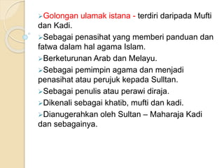 Golongan ulamak istana - terdiri daripada Mufti
dan Kadi.
Sebagai penasihat yang memberi panduan dan
fatwa dalam hal agama Islam.
Berketurunan Arab dan Melayu.
Sebagai pemimpin agama dan menjadi
penasihat atau perujuk kepada Sulltan.
Sebagai penulis atau perawi diraja.
Dikenali sebagai khatib, mufti dan kadi.
Dianugerahkan oleh Sultan – Maharaja Kadi
dan sebagainya.
 