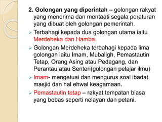 2. Golongan yang diperintah – golongan rakyat
yang menerima dan mentaati segala peraturan
yang dibuat oleh golongan pemerintah.
 Terbahagi kepada dua golongan utama iaitu
Merdeheka dan Hamba.
 Golongan Merdeheka terbahagi kepada lima
golongan iaitu Imam, Mubaligh, Pemastautin
Tetap, Orang Asing atau Pedagang, dan
Perantau atau Senteri(golongan pelajar ilmu)
 Imam- mengetuai dan mengurus soal ibadat,
masjid dan hal ehwal keagamaan.
 Pemastautin tetap – rakyat tempatan biasa
yang bebas seperti nelayan dan petani.
 