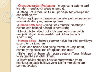 Orang Asing dan Pedagang – orang yang datang dari
luar dan menetap di sesuatu tempat.
Datang untuk menuntut ilmu, peniaga, tentera upahan
dan sebagainya.
Terbahagi kepada dua golongan iaitu yang mengunjungi
sekali-kala dan yang menetap terus.
Hamba berhutang – yang tidak mampu membayar
hutang dan bekerja dengan sipemiutang.
Mereka boleh dijual beli oleh pembesar dan boleh
menjadi rakyat biasa setelah berkhidmat kepada
sipemiutang .
Hamba biasa – hamba seumur hidup kepada pemiliknya
secara turun-temurun.
Terdiri dari hamba abdi yang membuat kerja berat,
hamba yang dibeli dan orang suruhan diraja.
Sistem perhambaan telah pupus setelah Tanah Melayu
telah diambil alih oleh British.
Sistem politik Melayu bersifat musyawarah yang
menjurus kepada budaya yang tolong menolong dan
permuafakatan.
 