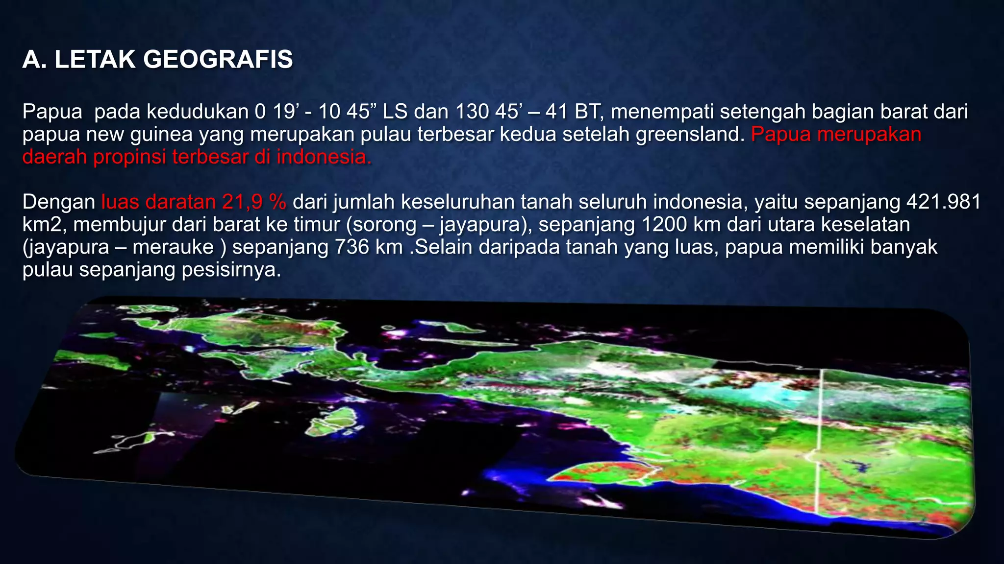 A. LETAK GEOGRAFIS
Papua pada kedudukan 0 19’ - 10 45” LS dan 130 45’ – 41 BT, menempati setengah bagian barat dari
papua new guinea yang merupakan pulau terbesar kedua setelah greensland. Papua merupakan
daerah propinsi terbesar di indonesia.
Dengan luas daratan 21,9 % dari jumlah keseluruhan tanah seluruh indonesia, yaitu sepanjang 421.981
km2, membujur dari barat ke timur (sorong – jayapura), sepanjang 1200 km dari utara keselatan
(jayapura – merauke ) sepanjang 736 km .Selain daripada tanah yang luas, papua memiliki banyak
pulau sepanjang pesisirnya.
 
