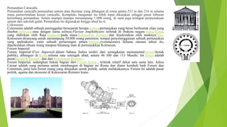 Pemandian Caracalla
Pemandian caracalla pemandian umum atau thermae yang dibangun di roma antara 212 m dan 216 m selama
masa pemerintahan kaisar caracalla. Kompleks bangunan itu lebih tepat dikatakan sebagai pusat hiburan
ketimbang pemandian. Selain mampu mampu menampung 1.600 orang, di sana juga terdapat perpustakaan
umum dan sekolah gulat. Pemandian itu digunakan hingga abad ke-6.
Colosseum
Colosseum adalah sebuah peninggalan bersejarah berupa gedungpertunjukan yang besar berbentuk elips yang
disebut amfiteateratau dengan nama aslinya Flavian Amphitheatre. terletak di ibukota negara Italia, Roma,
yang didirikan oleh Raja Vespasianpada masa Kekaisaran Romawi dan diselesaikan oleh anaknyaTitus.
Koloseum dirancang untuk menampung 50.000 orang penonton. tempat penyelenggaraan sebuah pertunjukan
yang spektakuler, yaitu sebuah pertarungan antara binatang(venetaiones). Selama ratusan tahun itu,
diperkirakan ribuan orang maupun binatang mati di pertunjukkan Koloseum.
Forum Imperial
Forum Imperial (Fori Imperiali dalam bahasa Italia) terdiri dari serangkaian monumental forum (kotak
publik), dibangun di Roma selama satu setengah abad, antara 46 SM dan 113 Masehi. Ini forum adalah
pusatRepublik Romawi dan dari Kekaisaran Romawi .
Forum Imperial, sedangkan bukan bagian dari Forum Roma , terletak relatif dekat satu sama lain. Julius
Caesar adalah yang pertama untuk membangun di bagian ini Roma dan diatur kembali baik Forum dan
Comitium, jenis lain forum ruang yang ditujukan untuk politik, untuk melakukannya. Forum ini adalah pusat
politik, agama dan ekonomi di Kekaisaran Romawi kuno.
 