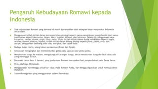 Pengaruh Kebudayaan Romawi kepada
Indonesia
 Sisa kebudayaan Romawi yang dewasa ini masih dipraktekkan oleh sebagian besar masyarakat Indonesia
antara lain :
 Penggunaan istilah-istilah dalam astronomi dan astrologi seperti nama-nama planet yang diambil dari nama-
nama dewa seperti Mercurius, Venus, Mars, Jupiter, Uranus, dan Saturnus. Selain itu, penggunaan kata-
kataatlas, cancer, sirene, virgo, libra, helio, titan; istilah-istilah dalam dunia kedokteran seperti hygta,
achiles, hymen, elektra, hipnos; istilah-istilah dalam bidang biologi seperti flora, fauna, cela, dan
recipe; penggunaan lambang piala ular, min-plus, dan tapak kuda.
 Budaya tukar cincin, ulang tahun perkawinan (Emas dan Perak).
 Kebiasaan mengangkat dan membenturkan gelas pada upacara dan pesta-pesta.
 Menaburkan bunga ke makam, mengalungkan karangan bunga, serta menaburkan bunga ke laut kalau ada
yang meninggal di laut.
 Perayaan tahun baru 1 Januari, yang pada masa Romawi merupakan hari penyembahan pada Dewa Janus.
 Pesta olahraga Olimpiade.
 Menggunakan hari Minggu untuk hari libur. Pada Romawi Purba, hari Minggu digunakan untuk memuja dewa
matahari.
 Sistem kenegaraan yang menggunakan sistem Demokrasi.
 