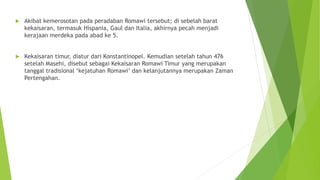  Akibat kemerosotan pada peradaban Romawi tersebut; di sebelah barat
kekaisaran, termasuk Hispania, Gaul dan Italia, akhirnya pecah menjadi
kerajaan merdeka pada abad ke 5.
 Kekaisaran timur, diatur dari Konstantinopel. Kemudian setelah tahun 476
setelah Masehi, disebut sebagai Kekaisaran Romawi Timur yang merupakan
tanggal tradisional ‘kejatuhan Romawi’ dan kelanjutannya merupakan Zaman
Pertengahan.
 