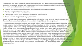 Dalam bidang seni sastra dan bahasa, bangsa Romawi terkenal jaya. Kejayaan tampak dalam karya dan para
sastrawan serta bahasa latinnya. Pada masa kejayaannya ini muncul para sastrawan yang menghasilkan karya-
karya sastra agung. Para sastrawan tersebut adalah:
 Virgilius yang menulis syair dengan judul Aeneid yang berisi cerita kepahlawanan,
 Horatius yang menulis syair puji-pujian.
 Tacitius yang menulis cerita pengembaraan yang berjudul Germania
 Cicero adalah seorang ahli pidato yang termasyur.
Bahasa Latin merupakan induk bahasa negara-negara Eropa seperti Italia, Perancis, Spanyol, Portugis dan
Rumania. Pada masa sekarang, bahasa ini berkembang menjadi bahasa ilmu pengetahuan.
Orang Romawi ahli dalam seni lukis dan seni patung. Apabila ada orang Romawi yang terkenal meninggal dunia,
bentuk mukanya dipahat/dipatungkan. Patung pahatan itu dibuat dari lilin. Dewa Mars adalah salah satu tokoh
yang diwujudkan dalam karya patung. Patung Dewa Mars ini ditemukan di Todi (Italia). Dewa ini dipuja oleh
bangsa Romawi kuno, sehingga mereka menamakan dirinya sebagai "Putra Mars". Tokoh terkenal lainnya
diwujudkan dalam karya patung adalah Cicero. Patung (lukisan) ini dibuat pada tahun 50 SM. Patung ini sekarang
disimpan di Capitol Museum di Roma. Bangsa yang satu ini juga gemar melakukan olah raga. Mereka sering
mengadakan lomba olah raga, seperti atletik, bela diri dan menunggang kuda. Kebiasaan ini dilanjutkan oleh
orang-orang Romawi. Kota-kota di Romawi sudah menerapkan pengaturan kota yang modern seperti sekarang ini.
Hal ini dapat dibuktikan dengan adanya pembangunan jalan raya yang teratur. Jalan raya ini merupakan seperti
sekarang ini. Hal ini dapat dibuktikan dengan adanya pembangunan jalan raya yang teratur. Jalan raya ini
menghubungkan satu daerah dengan daerah lain. Pembangunan gedung-gedung juga sudah memperhatikan tata
kota yang modern. Arsitek Romawi sangat terampil mempraktikkan ilmu pengetahuan. Orang Yunani mahir teori
ilmu pengetahuan.
 