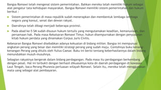 Bangsa Romawi telah mengenal sistem pemerintahan. Bahkan mereka telah memiliki hukum sebagai
alat pengatur tata kehidupan masyarakat. Bangsa Romawi memiliki sistem pemerintahan dan hukum
berikut :
 Sistem pemerintahan di masa republik sudah menerapkan dan membentuk lembaga-lembaga
negara yang konsul, senat dan dewan rakyat.
 Daerahnya telah dibagi menjadi beberapa provinsi.
 Pada abad ke-5 SM sudah disusun hukum tertulis yang mengutamakan keadilan, kemanusiaan, dan
persamaan hak. Pada masa Kekaisaran Romawi Timur, hukun disempurnakan dengan penyusunan
kitab hukum perdata yang dinamakan Corpus Juris Civilis.
Kebesaran Bangsa Romawi disebabkan adanya kekuatan di bidang militer. Bangsa ini mempunyai
angkatan perang yang besar dan memiliki strategi perang yang sudah maju. Contohnya buku kenang-
kenangan Perang yang ditulis oleh Yulius Caesar. Buku ini berisi tentang keberhasilannya dalam bidang
menundukkan musuh-musuhnya.
Sebagian rakyatnya bergerak dalam bidang perdagangan. Pada masa itu perdagangan berkembang
dengan pesat. Hal ini terbukti dengan berhasil dikuasainya kota dn daerah perdagangan di kawasan
Laut Tengah, baca Perang Phunesia perluasan wilayah Romawi. Selain itu, mereka telah menggunakan
mata uang sebagai alat pembayaran.
 