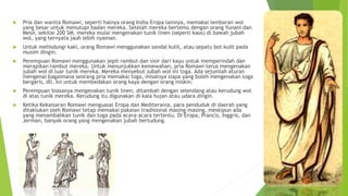  Pria dan wanita Romawi, seperti halnya orang India-Eropa lainnya, memakai lembaran wol
yang besar untuk menutupi badan mereka. Setelah mereka bertemu dengan orang Yunani dan
Mesir, sekitar 200 SM, mereka mulai mengenakan tunik linen (seperti kaos) di bawah jubah
wol, yang ternyata jauh lebih nyaman.
 Untuk melindungi kaki, orang Romawi menggunakan sandal kulit, atau sepatu bot kuilt pada
musim dingin.
 Perempuan Romawi menggunakan jepit rambut dan sisir dari kayu untuk memperindah dan
merapikan rambut mereka. Untuk menunjukkan kemewahan, pria Romawi terus mengenakan
jubah wol di luar tunik mereka. Mereka menyebut jubah wol ini toga. Ada sejumlah aturan
mengenai bagaimana seorang pria memakai toga, misalnya siapa yang boleh mengenakan toga
bergaris, dll. Ini untuk membedakan orang kaya dengan orang miskin.
 Perempuan biasanya mengenakan tunik linen, ditambah dengan selendang atau kerudung wol
di atas tunik mereka. Kerudung itu digunakan di kala hujan atau udara dingin.
 Ketika Kekaisaran Romawi menguasai Eropa dan Mediterania, para penduduk di daerah yang
ditaklukan oleh Romawi tetap memakai pakaian tradisional masing-masing, meskipun ada
yang menambahkan tunik dan toga pada acara-acara tertentu. Di Eropa, Prancis, Inggris, dan
Jerman, banyak orang yang mengenakan jubah bertudung.
 