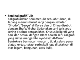 • Seni Kaligrafi/Tulis
Kaligrafi adalah seni menulis sebuah tulisan, di
Jepang menulis huruf kanji dengan sebutan
“Shodo”, “Seoye” di Korea dan di China disebut
dengan Shufa/Yi-shu. Sedangkan seni tulis arab
sering disebut dengan khat. Khusus kaligrafi yang
baik dan sesuai dengan Islam adalah seni kaligrafi
yang isinya mengambil ayat-ayat Al-Quran.
Bentuknya bermacam-macam, tidak selalu pena
diatas kertas, tetapi seringkali juga ditatahkan di
atas logam, bangunan, atau kulit.
 