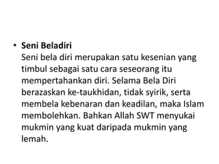 • Seni Beladiri
Seni bela diri merupakan satu kesenian yang
timbul sebagai satu cara seseorang itu
mempertahankan diri. Selama Bela Diri
berazaskan ke-taukhidan, tidak syirik, serta
membela kebenaran dan keadilan, maka Islam
membolehkan. Bahkan Allah SWT menyukai
mukmin yang kuat daripada mukmin yang
lemah.
 