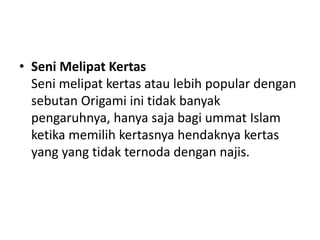• Seni Melipat Kertas
Seni melipat kertas atau lebih popular dengan
sebutan Origami ini tidak banyak
pengaruhnya, hanya saja bagi ummat Islam
ketika memilih kertasnya hendaknya kertas
yang yang tidak ternoda dengan najis.
 
