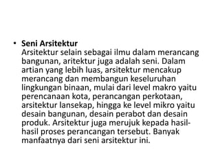 • Seni Arsitektur
Arsitektur selain sebagai ilmu dalam merancang
bangunan, aritektur juga adalah seni. Dalam
artian yang lebih luas, arsitektur mencakup
merancang dan membangun keseluruhan
lingkungan binaan, mulai dari level makro yaitu
perencanaan kota, perancangan perkotaan,
arsitektur lansekap, hingga ke level mikro yaitu
desain bangunan, desain perabot dan desain
produk. Arsitektur juga merujuk kepada hasil-
hasil proses perancangan tersebut. Banyak
manfaatnya dari seni arsitektur ini.
 