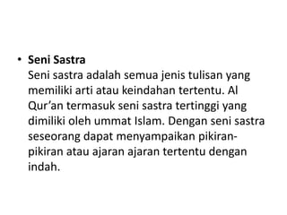 • Seni Sastra
Seni sastra adalah semua jenis tulisan yang
memiliki arti atau keindahan tertentu. Al
Qur’an termasuk seni sastra tertinggi yang
dimiliki oleh ummat Islam. Dengan seni sastra
seseorang dapat menyampaikan pikiran-
pikiran atau ajaran ajaran tertentu dengan
indah.
 