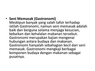 • Seni Memasak (Gastronomi)
Meskipun banyak yang salah tafsir terhadap
istilah Gastronomi, namun seni memasak adalah
baik dan berguna selama menjaga kesucian,
kebaikan dan kehalalan makanan tersebut.
Gastronomi merupakan kajian mengenai
hubungan antara budaya dan makanan.
Gastronomi hanyalah sebahagian kecil dari seni
memasak. Gastronomi mengkaji berbagai
komponen budaya dengan makanan sebagai
pusatnya.
 