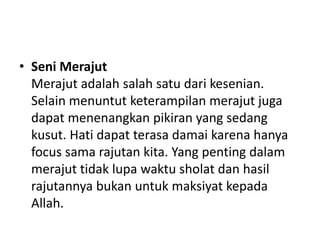 • Seni Merajut
Merajut adalah salah satu dari kesenian.
Selain menuntut keterampilan merajut juga
dapat menenangkan pikiran yang sedang
kusut. Hati dapat terasa damai karena hanya
focus sama rajutan kita. Yang penting dalam
merajut tidak lupa waktu sholat dan hasil
rajutannya bukan untuk maksiyat kepada
Allah.
 