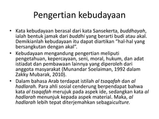 Pengertian kebudayaan
• Kata kebudayaan berasal dari kata Sansekerta, buddhayah,
ialah bentuk jamak dari buddhi yang berarti budi atau akal.
Demikianlah kebudayaan itu dapat diartikan “hal-hal yang
bersangkutan dengan akal”.
• Kebudayaan mengandung pengertian meliputi
pengetahuan, kepercayaan, seni, moral, hukum, dan adat
istiadat dan pembawaan lainnya yang diperoleh dari
anggota masyarakat (Munandar Soelaiman, 1992 dalam
Zakky Mubarak, 2010).
• Dalam bahasa Arab terdapat istilah al tsaqafah dan al
hadlarah. Para ahli sosial cenderung berpendapat bahwa
kata al tsaqafah merujuk pada aspek ide, sedangkan kata al
hadlarah menunjuk kepada aspek material. Maka, al
hadlarah lebih tepat diterjemahkan sebagaiculture.
 