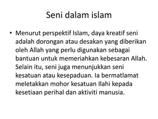 Seni dalam islam
• Menurut perspektif Islam, daya kreatif seni
adalah dorongan atau desakan yang diberikan
oleh Allah yang perlu digunakan sebagai
bantuan untuk memeriahkan kebesaran Allah.
Selain itu, seni juga menunjukkan seni
kesatuan atau kesepaduan. Ia bermatlamat
meletakkan mohor kesatuan Ilahi kepada
kesetiaan perihal dan aktiviti manusia.
 
