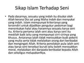 Sikap Islam Terhadap Seni
• Pada dasarnya, sesuatu yang indah itu disukai oleh
Allah kerana Dia zat yang Maha Indah dan menyukai
yang indah. Islam mempunyai kriterianya yang
tersendiri untuk dijadikan pengukur pedoman bagi
menentukan halal atau haramnya sesuatu karya seni
itu. Kriteria pertama ialah seni atau karya seni itu
mestilah baik iaitu yang mempunyai cirri-cirinya yang
khusus. Antaranya ialah tidak merosakkan budi pekerti
yang mulia serta tidak melalaikan orang dari beribadat
dan mengingati Allah. Kriteria penolakan pula ialah seni
atau karya seni tersebut buruk iaitu boleh merosakkan
moral, melalaikan diri daripada beribadat kepada Allah
dan sekaligus melupakanNya.
 