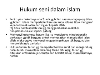 Hukum seni dalam islam
• Seni rupa= hukumnya ada 2: ada yg boleh namun ada juga yg tidak
yg boleh: islam memperbolehkan seni rupa selama tidak mengarah
kepada kemaksiatan dan ingkar kepada allah
Yg tidak boleh adalah seni yg menggambarkan makhluk
hidup/manusia ex: seperti patung
• Menyanyi hukumnya haram jika itu nyanyian yg mmpergunakn
perkataan yg tdk berguna untuk menyesatkan manusia dari jalan
allah, maka org yg menyanyi mnggunkn prktaan tdk berguna akn
mmproleh azab dari allah
• Hukum tarian: tarian yg mempertontonkan aurat dan mengandung
nafsu birahi maka islam melarang tarian tsb. Aplgi tarian yg
ditujukan untk memuja sesuatu dan bersifat ritual, maka hkumnya
haram
 