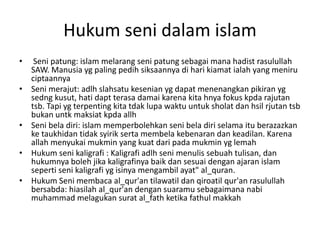 Hukum seni dalam islam
• Seni patung: islam melarang seni patung sebagai mana hadist rasulullah
SAW. Manusia yg paling pedih siksaannya di hari kiamat ialah yang meniru
ciptaannya
• Seni merajut: adlh slahsatu kesenian yg dapat menenangkan pikiran yg
sedng kusut, hati dapt terasa damai karena kita hnya fokus kpda rajutan
tsb. Tapi yg terpenting kita tdak lupa waktu untuk sholat dan hsil rjutan tsb
bukan untk maksiat kpda allh
• Seni bela diri: islam memperbolehkan seni bela diri selama itu berazazkan
ke taukhidan tidak syirik serta membela kebenaran dan keadilan. Karena
allah menyukai mukmin yang kuat dari pada mukmin yg lemah
• Hukum seni kaligrafi : Kaligrafi adlh seni menulis sebuah tulisan, dan
hukumnya boleh jika kaligrafinya baik dan sesuai dengan ajaran islam
seperti seni kaligrafi yg isinya mengambil ayat" al_quran.
• Hukum Seni membaca al_qur'an tilawatil dan qiroatil qur'an rasulullah
bersabda: hiasilah al_qur'an dengan suaramu sebagaimana nabi
muhammad melagukan surat al_fath ketika fathul makkah
 