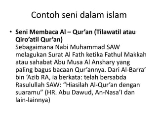 Contoh seni dalam islam
• Seni Membaca Al – Qur’an (Tilawatil atau
Qiro’atil Qur’an)
Sebagaimana Nabi Muhammad SAW
melagukan Surat Al Fath ketika Fathul Makkah
atau sahabat Abu Musa Al Anshary yang
paling bagus bacaan Qur’annya. Dari Al-Barra’
bin ‘Azib RA, ia berkata: telah bersabda
Rasulullah SAW: “Hiasilah Al-Qur’an dengan
suaramu” (HR. Abu Dawud, An-Nasa’I dan
lain-lainnya)
 