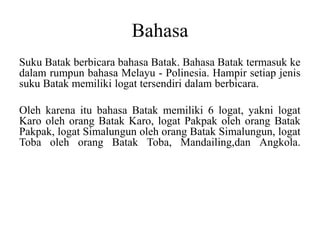 Bahasa
Suku Batak berbicara bahasa Batak. Bahasa Batak termasuk ke
dalam rumpun bahasa Melayu - Polinesia. Hampir setiap jenis
suku Batak memiliki logat tersendiri dalam berbicara.
Oleh karena itu bahasa Batak memiliki 6 logat, yakni logat
Karo oleh orang Batak Karo, logat Pakpak oleh orang Batak
Pakpak, logat Simalungun oleh orang Batak Simalungun, logat
Toba oleh orang Batak Toba, Mandailing,dan Angkola.
 