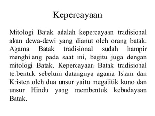 Kepercayaan
Mitologi Batak adalah kepercayaan tradisional
akan dewa-dewi yang dianut oleh orang batak.
Agama Batak tradisional sudah hampir
menghilang pada saat ini, begitu juga dengan
mitologi Batak. Kepercayaan Batak tradisional
terbentuk sebelum datangnya agama Islam dan
Kristen oleh dua unsur yaitu megalitik kuno dan
unsur Hindu yang membentuk kebudayaan
Batak.
 