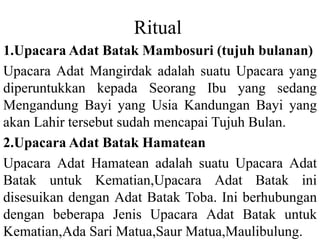 Ritual
1.Upacara Adat Batak Mambosuri (tujuh bulanan)
Upacara Adat Mangirdak adalah suatu Upacara yang
diperuntukkan kepada Seorang Ibu yang sedang
Mengandung Bayi yang Usia Kandungan Bayi yang
akan Lahir tersebut sudah mencapai Tujuh Bulan.
2.Upacara Adat Batak Hamatean
Upacara Adat Hamatean adalah suatu Upacara Adat
Batak untuk Kematian,Upacara Adat Batak ini
disesuikan dengan Adat Batak Toba. Ini berhubungan
dengan beberapa Jenis Upacara Adat Batak untuk
Kematian,Ada Sari Matua,Saur Matua,Maulibulung.
 