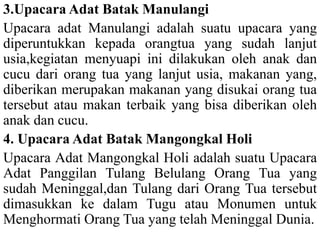 3.Upacara Adat Batak Manulangi
Upacara adat Manulangi adalah suatu upacara yang
diperuntukkan kepada orangtua yang sudah lanjut
usia,kegiatan menyuapi ini dilakukan oleh anak dan
cucu dari orang tua yang lanjut usia, makanan yang,
diberikan merupakan makanan yang disukai orang tua
tersebut atau makan terbaik yang bisa diberikan oleh
anak dan cucu.
4. Upacara Adat Batak Mangongkal Holi
Upacara Adat Mangongkal Holi adalah suatu Upacara
Adat Panggilan Tulang Belulang Orang Tua yang
sudah Meninggal,dan Tulang dari Orang Tua tersebut
dimasukkan ke dalam Tugu atau Monumen untuk
Menghormati Orang Tua yang telah Meninggal Dunia.
 