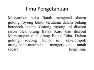 Ilmu Pengetahuan
Masyarakat suku Batak mengenal sistem
gotong royong kuno, terutama dalam bidang
bercocok tanam. Gotong royong ini disebut
raron oleh orang Batak Karo dan disebut
Marsiurupan oleh orang Batak Toba. Dalam
gotong royong kuno ini sekelompok
orang,bahu-membahu mengerjakan tanah
secara bergiliran.
 