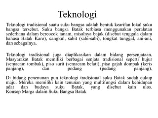 Teknologi
Teknologi tradisional suatu suku bangsa adalah bentuk kearifan lokal suku
bangsa tersebut. Suku bangsa Batak terbiasa menggunakan peralatan
sederhana dalam bercocok tanam, misalnya bajak (disebut tenggala dalam
bahasa Batak Karo), cangkul, sabit (sabi-sabi), tongkat tunggal, ani-ani,
dan sebagainya.
Teknologi tradisional juga diaplikasikan dalam bidang persenjataan.
Masyarakat Batak memiliki berbagai senjata tradisional seperti hujur
(semacam tombak), piso surit (semacam belati), piso gajah dompak (keris
panjang), dan podang (pedang panjang).
Di bidang penenunan pun teknologi tradisional suku Batak sudah cukup
maju. Mereka memiliki kain tenunan yang multifungsi dalam kehidupan
adat dan budaya suku Batak, yang disebut kain ulos.
Konsep Marga dalam Suku Bangsa Batak
 