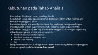 Kebutuhan pada Tahap Analisis
• Kebutuhan ditulis dari sudut pandang bisnis
• Kebutuhan fokus pada apa yang harus dilakukan sistem untuk memenuhi
kebutuhan pengguna bisnis.
• Konsentrasi pada apa yang benar-benar harus dicapai pengguna dengan
menggunakan sistem supaya memenuhi tugasnya (user requirements).
• Kebutuhan pengguna (user requirements) menggambarkan tugas-tugas yang
dilakukan pengguna secara umum, seperti:
• Membuat jadwal pendaftaran pasien
• Membuat pemesanan pelanggan baru
• Melihat saldo rekening
• Dst.
• Dengan menentukan cara bagaimana sistem mendukung kebutuhan pengguna
akan mengarah pada kebutuhan fungsional.
 