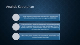 Proses mempelajari kebutuhan pemakai untuk mendapatkan
definisi kebutuhan sistem atau perangkat lunak [IEEE93].
suatu proses untuk menetapkan fungsi dan unjuk kerja perangkat
lunak, menyatakan antarmuka perangkat lunak dengan elemen-
elemen sistem lain, dan menentukan kendala yang harus dihadapi
oleh perangkat lunak [PRE01].
Merupakan proses menemukan, memperbaiki, memodelkan dan
menspesifikasikan kebutuhan
Analisis Kebutuhan
 