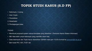 TOPIK STUDI KASUS (S.D FP)
• Kelompok, 3 orang
• Ada 3 topik :
1. Pendidikan
2. Kesehatan
3. Perdagangan/Jasa
TUGAS
• Membuat proposal system sesuai template yang diberikan. (Tentukan Nama Sistem Informasi)
• NB: Nilai lebih untuk kelompok yang memiliki client real..
• Data kelompok dan Topik harus diserahkan SENIN maks jam 15.00 di email ke sarwosri@if.its.ac.id
• Beri kode P01, K01, PJ01 dst
 