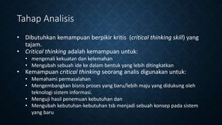 Tahap Analisis
• Dibutuhkan kemampuan berpikir kritis (critical thinking skill) yang
tajam.
• Critical thinking adalah kemampuan untuk:
• mengenali kekuatan dan kelemahan
• Mengubah sebuah ide ke dalam bentuk yang lebih ditingkatkan
• Kemampuan critical thinking seorang analis digunakan untuk:
• Memahami permasalahan
• Mengembangkan bisnis proses yang baru/lebih maju yang didukung oleh
teknologi sistem informasi.
• Menguji hasil penemuan kebutuhan dan
• Mengubah kebutuhan-kebutuhan tsb menjadi sebuah konsep pada sistem
yang baru
 