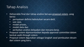 Tahap Analisis
• Deliverable final dari tahap analisis berupa proposal sistem, yang
berisi:
• pernyataan definisi kebutuhan secara detil,
• use case,
• model proses,
• model data dan
• perbaikan analisis kelayakan dan rencana kerja.
• Proposal sistem dipresentasikan kepada approval committee dalam
bentuk walk-through sistem.
• Proposal sistem digunakan sebagai langkah awal pembuatan desain
dari sistem yang baru.
 