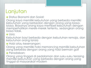 Lanjutan 
 Status Ekonomi dan Sosial: 
Orang kaya memiliki kebutuhan yang berbeda memiliki 
kebutuhan yang berbedan dengan orang yang biasa-biasa. 
Biasanya orang kaya membeli kebutuhan dengan 
memperhatikan merek-merek tertentu, sedangkan orang 
biasa tidak. 
 Usia: 
Kebutuhan bayi berbeda dengan kebutuhan remaja, dan 
kebutuhan orang lansia 
 Hobi atau kesenangan: 
Orang yang memiliki hobi memancing memiliki kebutuhan 
yang berbeda dengan orang yang hobi bermain golf 
 Peradaban: 
Orang yang tinggal di pedalaman dan suku-suku terasing 
memiliki kebutuhan yang berbeda dengan orang yang 
tinggal di masyarakat modern 
 