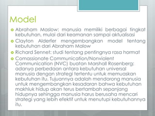 Model 
 Abraham Maslow: manusia memiliki berbagai tingkat 
kebutuhan, mulai dari keamanan sampai aktualisasi 
 Clayton Alderfer mengembangkan model tentang 
kebutuhan dari Abraham Malow 
 Richard Sennet: studi tentang pentingnya rasa hormat 
 Comassionate Communication/Nonviolent 
Communication (NVC) buatan Marshall Rosenberg: 
adanya perbedaan antara kebutuhan universal 
manusia dengan strategi tertentu untuk memuaskan 
kebutuhan itu. Tujuannya adalah mendorong manusia 
untuk mengembangkan kesadaran bahwa kebutuhan 
makhluk hidup akan terus bertambah sepanjang 
hidupnya sehingga manusia harus berusaha mencari 
strategi yang lebih efektif untuk menutupi kebutuhannya 
itu. 
 