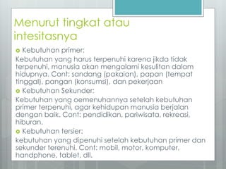 Menurut tingkat atau 
intesitasnya 
 Kebutuhan primer: 
Kebutuhan yang harus terpenuhi karena jikda tidak 
terpenuhi, manusia akan mengalami kesulitan dalam 
hidupnya. Cont: sandang (pakaian), papan (tempat 
tinggal), pangan (konsumsi), dan pekerjaan 
 Kebutuhan Sekunder: 
Kebutuhan yang oemenuhannya setelah kebutuhan 
primer terpenuhi, agar kehidupan manusia berjalan 
dengan baik. Cont: pendidikan, pariwisata, rekreasi, 
hiburan. 
 Kebutuhan tersier: 
kebutuhan yang dipenuhi setelah kebutuhan primer dan 
sekunder terenuhi. Cont: mobil, motor, komputer, 
handphone, tablet, dll. 
 