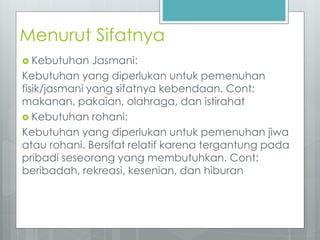 Menurut Sifatnya 
 Kebutuhan Jasmani: 
Kebutuhan yang diperlukan untuk pemenuhan 
fisik/jasmani yang sifatnya kebendaan. Cont: 
makanan, pakaian, olahraga, dan istirahat 
 Kebutuhan rohani: 
Kebutuhan yang diperlukan untuk pemenuhan jiwa 
atau rohani. Bersifat relatif karena tergantung pada 
pribadi seseorang yang membutuhkan. Cont: 
beribadah, rekreasi, kesenian, dan hiburan 
 
