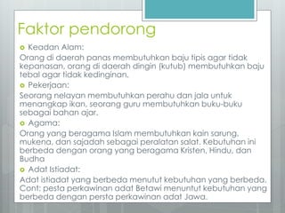 Faktor pendorong 
 Keadan Alam: 
Orang di daerah panas membutuhkan baju tipis agar tidak 
kepanasan, orang di daerah dingin (kutub) membutuhkan baju 
tebal agar tidak kedinginan. 
 Pekerjaan: 
Seorang nelayan membutuhkan perahu dan jala untuk 
menangkap ikan, seorang guru membutuhkan buku-buku 
sebagai bahan ajar. 
 Agama: 
Orang yang beragama Islam membutuhkan kain sarung, 
mukena, dan sajadah sebagai peralatan salat. Kebutuhan ini 
berbeda dengan orang yang beragama Kristen, Hindu, dan 
Budha 
 Adat Istiadat: 
Adat istiadat yang berbeda menutut kebutuhan yang berbeda. 
Cont: pesta perkawinan adat Betawi menuntut kebutuhan yang 
berbeda dengan persta perkawinan adat Jawa. 
 