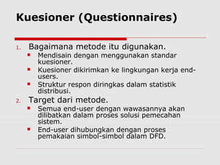 Kuesioner (Questionnaires)
1. Bagaimana metode itu digunakan.
 Mendisain dengan menggunakan standar
kuesioner.
 Kuesioner dikirimkan ke lingkungan kerja end-
users.
 Struktur respon diringkas dalam statistik
distribusi.
2. Target dari metode.
 Semua end-user dengan wawasannya akan
dilibatkan dalam proses solusi pemecahan
sistem.
 End-user dihubungkan dengan proses
pemakaian simbol-simbol dalam DFD.
 